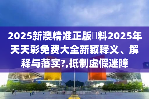 2025新澳精准正版資料2025年天天彩免费大全新颖释义、解释与落实?,抵制虚假迷障