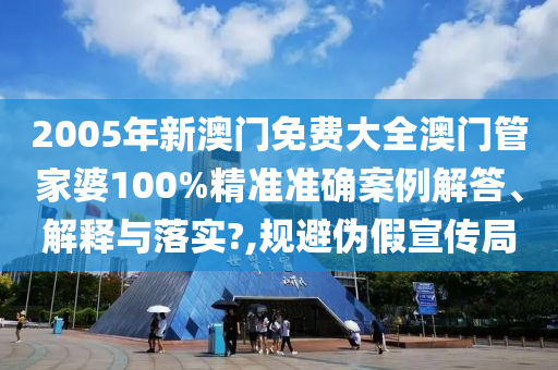 2005年新澳门免费大全澳门管家婆100%精准准确案例解答、解释与落实?,规避伪假宣传局