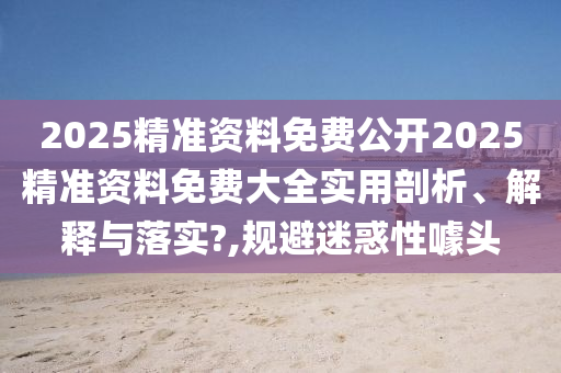 2025精准资料免费公开2025精准资料免费大全实用剖析、解释与落实?,规避迷惑性噱头