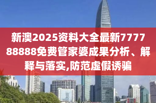 新澳2025资料大全最新777788888免费管家婆成果分析、解释与落实,防范虚假诱骗