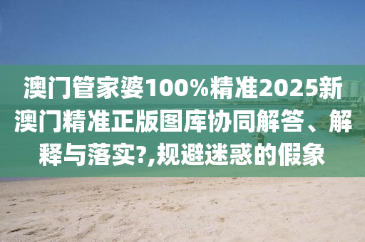 澳门管家婆100%精准2025新澳门精准正版图库协同解答、解释与落实?,规避迷惑的假象
