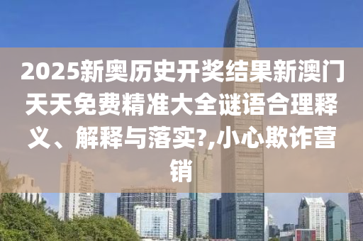 2025新奥历史开奖结果新澳门天天免费精准大全谜语合理释义、解释与落实?,小心欺诈营销