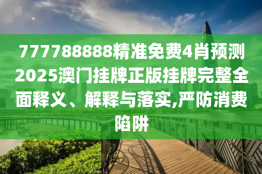777788888精准免费4肖预测2025澳门挂牌正版挂牌完整全面释义、解释与落实,严防消费陷阱
