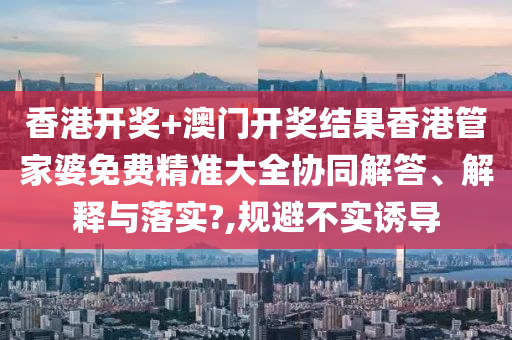 香港开奖+澳门开奖结果香港管家婆免费精准大全协同解答、解释与落实?,规避不实诱导