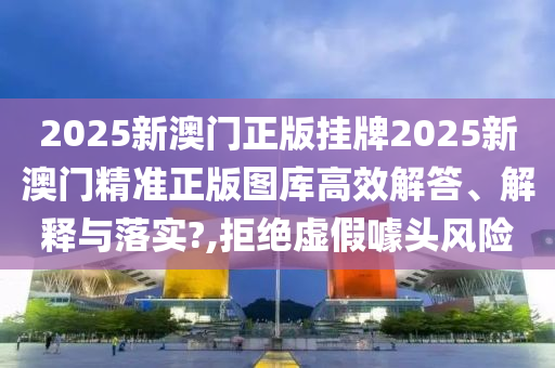 2025新澳门正版挂牌2025新澳门精准正版图库高效解答、解释与落实?,拒绝虚假噱头风险