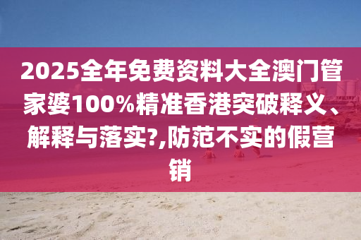2025全年免费资料大全澳门管家婆100%精准香港突破释义、解释与落实?,防范不实的假营销