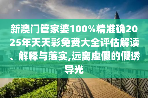 新澳门管家婆100%精准确2025年天天彩免费大全评估解读、解释与落实,远离虚假的假诱导光