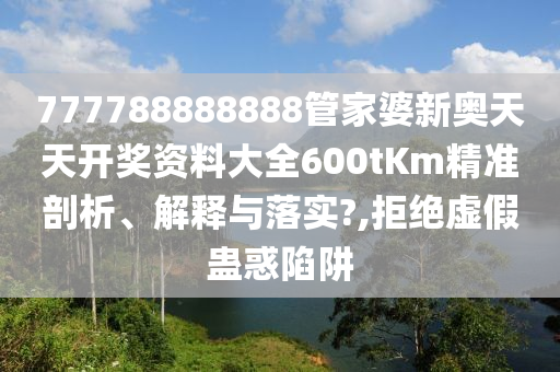 777788888888管家婆新奥天天开奖资料大全600tKm精准剖析、解释与落实?,拒绝虚假蛊惑陷阱