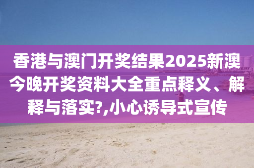香港与澳门开奖结果2025新澳今晚开奖资料大全重点释义、解释与落实?,小心诱导式宣传