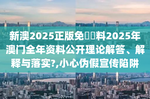新澳2025正版免費資料2025年澳门全年资料公开理论解答、解释与落实?,小心伪假宣传陷阱