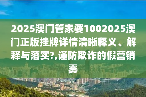 2025澳门管家婆1002025澳门正版挂牌详情清晰释义、解释与落实?,谨防欺诈的假营销雾