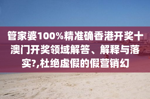 管家婆100%精准确香港开奖十澳门开奖领域解答、解释与落实?,杜绝虚假的假营销幻