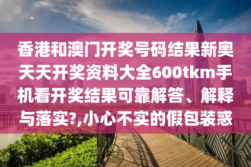 香港和澳门开奖号码结果新奥天天开奖资料大全600tkm手机看开奖结果可靠解答、解释与落实?,小心不实的假包装惑