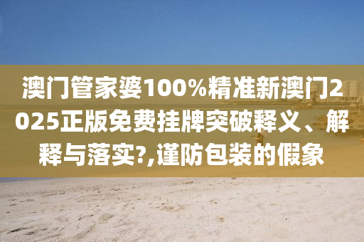 澳门管家婆100%精准新澳门2025正版免费挂牌突破释义、解释与落实?,谨防包装的假象