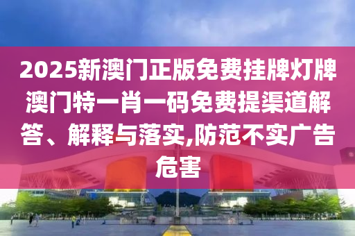 2025新澳门正版免费挂牌灯牌澳门特一肖一码免费提渠道解答、解释与落实,防范不实广告危害
