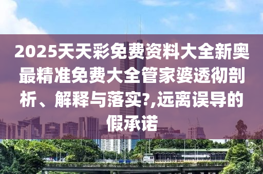 2025天天彩免费资料大全新奥最精准免费大全管家婆透彻剖析、解释与落实?,远离误导的假承诺