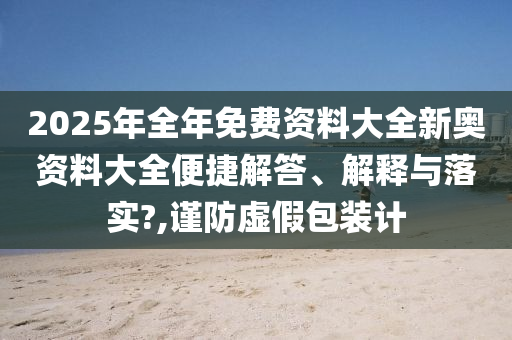 2025年全年免费资料大全新奥资料大全便捷解答、解释与落实?,谨防虚假包装计