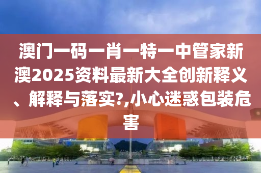 澳门一码一肖一特一中管家新澳2025资料最新大全创新释义、解释与落实?,小心迷惑包装危害