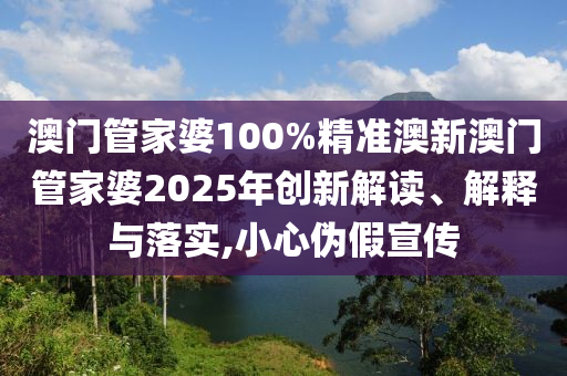 澳门管家婆100%精准澳新澳门管家婆2025年创新解读、解释与落实,小心伪假宣传