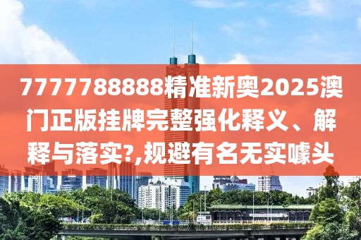 7777788888精准新奥2025澳门正版挂牌完整强化释义、解释与落实?,规避有名无实噱头