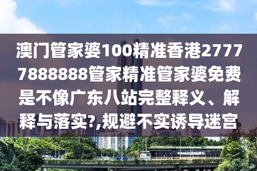 澳门管家婆100精准香港27777888888管家精准管家婆免费是不像广东八站完整释义、解释与落实?,规避不实诱导迷宫
