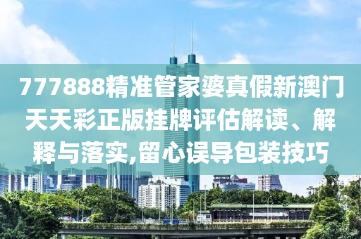 777888精准管家婆真假新澳门天天彩正版挂牌评估解读、解释与落实,留心误导包装技巧