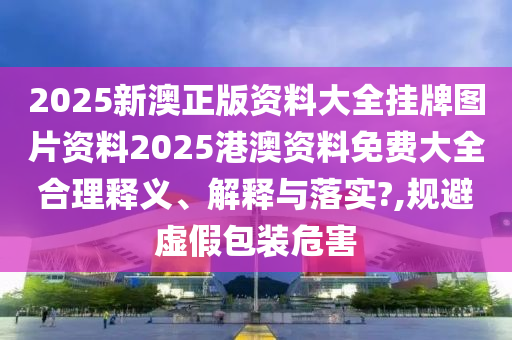 2025新澳正版资料大全挂牌图片资料2025港澳资料免费大全合理释义、解释与落实?,规避虚假包装危害