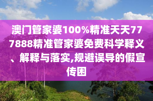 澳门管家婆100%精准天天777888精准管家婆免费科学释义、解释与落实,规避误导的假宣传困