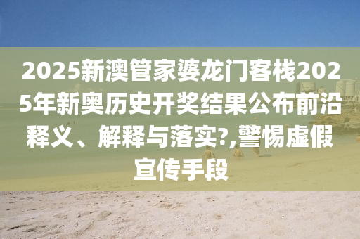 2025新澳管家婆龙门客栈2025年新奥历史开奖结果公布前沿释义、解释与落实?,警惕虚假宣传手段