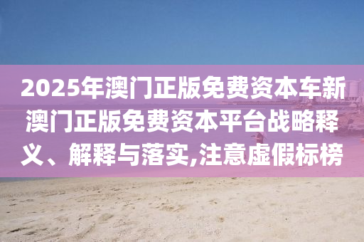 2025年澳门正版免费资本车新澳门正版免费资本平台战略释义、解释与落实,注意虚假标榜