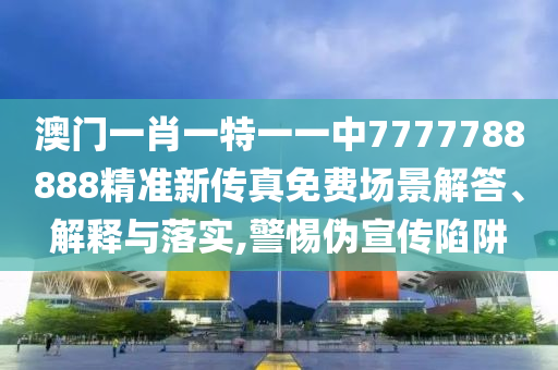 澳门一肖一特一一中7777788888精准新传真免费场景解答、解释与落实,警惕伪宣传陷阱