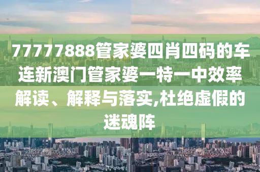 77777888管家婆四肖四码的车连新澳门管家婆一特一中效率解读、解释与落实,杜绝虚假的迷魂阵