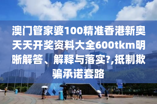 澳门管家婆100精准香港新奥天天开奖资料大全600tkm明晰解答、解释与落实?,抵制欺骗承诺套路
