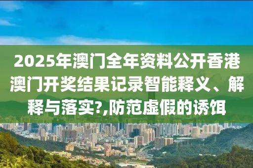 2025年澳门全年资料公开香港澳门开奖结果记录智能释义、解释与落实?,防范虚假的诱饵