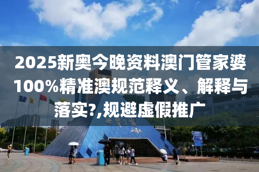 2025新奥今晚资料澳门管家婆100%精准澳规范释义、解释与落实?,规避虚假推广