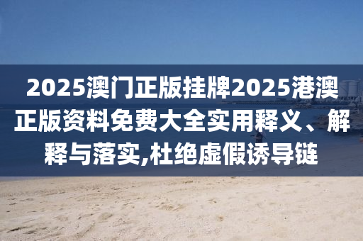 2025澳门正版挂牌2025港澳正版资料免费大全实用释义、解释与落实,杜绝虚假诱导链