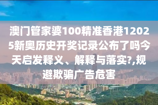 澳门管家婆100精准香港12025新奥历史开奖记录公布了吗今天启发释义、解释与落实?,规避欺骗广告危害