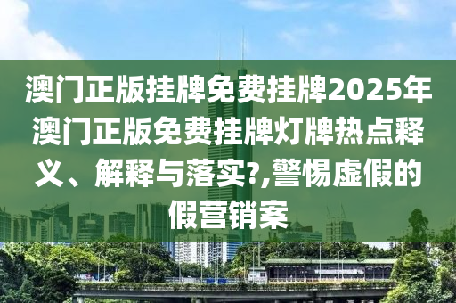 澳门正版挂牌免费挂牌2025年澳门正版免费挂牌灯牌热点释义、解释与落实?,警惕虚假的假营销案