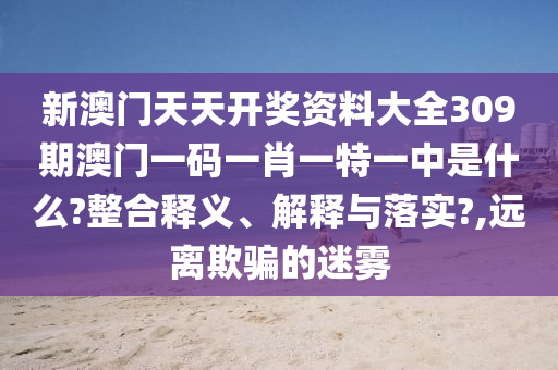 新澳门天天开奖资料大全309期澳门一码一肖一特一中是什么?整合释义、解释与落实?,远离欺骗的迷雾