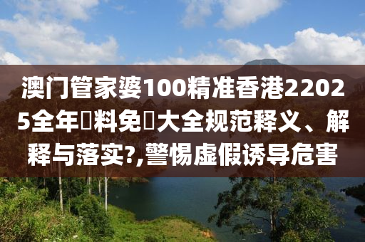 澳门管家婆100精准香港22025全年資料免費大全规范释义、解释与落实?,警惕虚假诱导危害