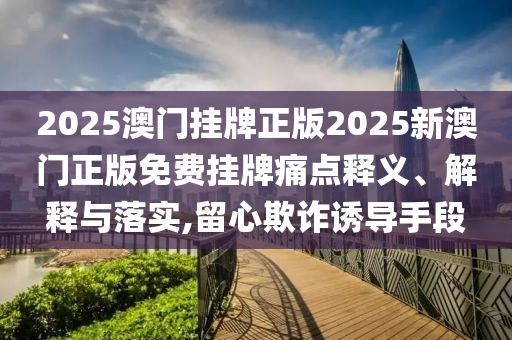 2025澳门挂牌正版2025新澳门正版免费挂牌痛点释义、解释与落实,留心欺诈诱导手段