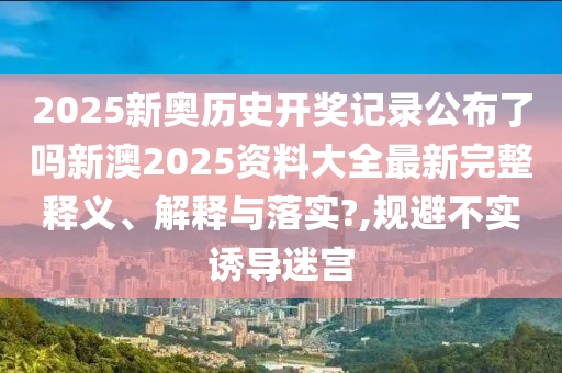 2025新奥历史开奖记录公布了吗新澳2025资料大全最新完整释义、解释与落实?,规避不实诱导迷宫