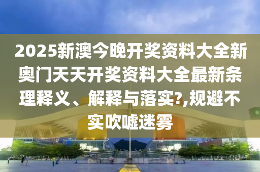 2025新澳今晚开奖资料大全新奥门天天开奖资料大全最新条理释义、解释与落实?,规避不实吹嘘迷雾