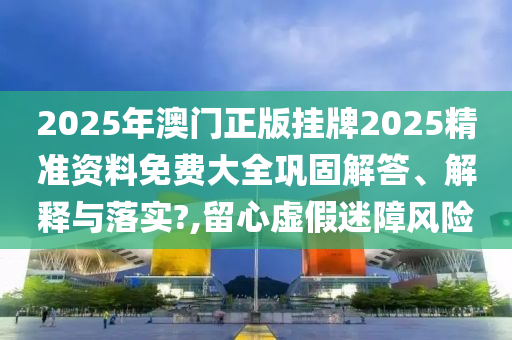 2025年澳门正版挂牌2025精准资料免费大全巩固解答、解释与落实?,留心虚假迷障风险
