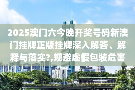 2025澳门六今晚开奖号码新澳门挂牌正版挂牌深入解答、解释与落实?,规避虚假包装危害