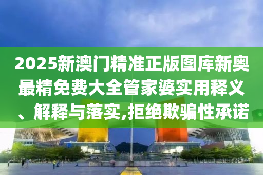 2025新澳门精准正版图库新奥最精免费大全管家婆实用释义、解释与落实,拒绝欺骗性承诺
