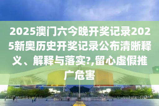 2025澳门六今晚开奖记录2025新奥历史开奖记录公布清晰释义、解释与落实?,留心虚假推广危害