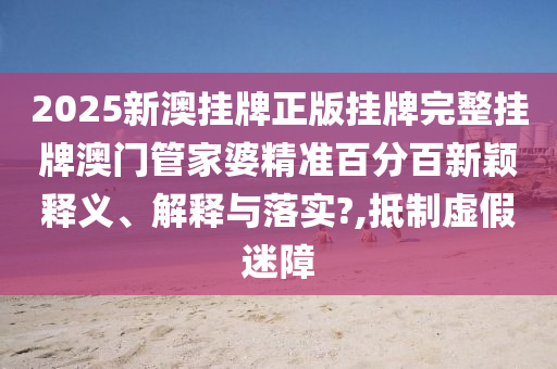 2025新澳挂牌正版挂牌完整挂牌澳门管家婆精准百分百新颖释义、解释与落实?,抵制虚假迷障