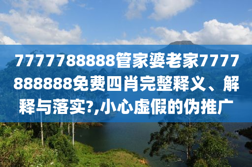 7777788888管家婆老家7777888888免费四肖完整释义、解释与落实?,小心虚假的伪推广