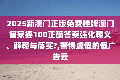 2025新澳门正版免费挂牌澳门管家婆100正确答案强化释义、解释与落实?,警惕虚假的假广告云